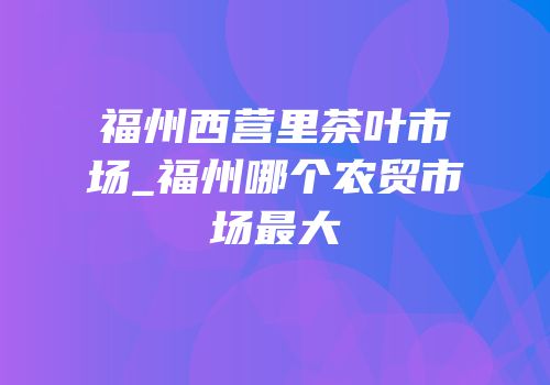 福州西营里茶叶市场_福州哪个农贸市场最大