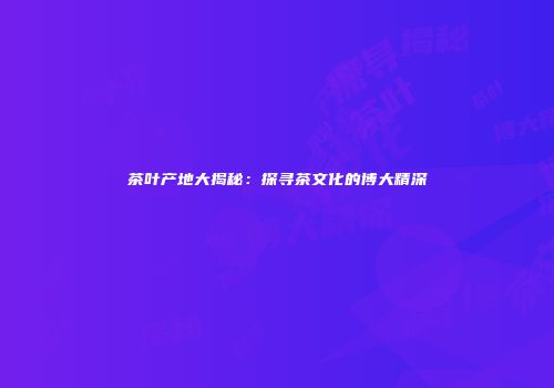 茶叶产地大揭秘：探寻茶文化的博大精深