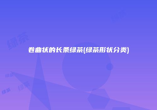 卷曲状的长条绿茶(绿茶形状分类)