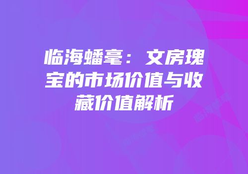 临海蟠毫：文房瑰宝的市场价值与收藏价值解析