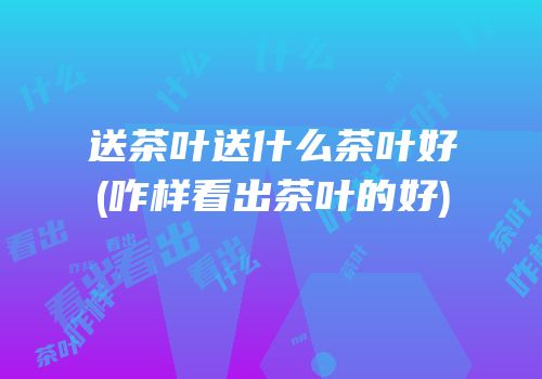 送茶叶送什么茶叶好(咋样看出茶叶的好)