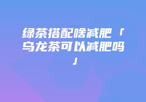 绿茶搭配啥减肥「乌龙茶可以减肥吗」
