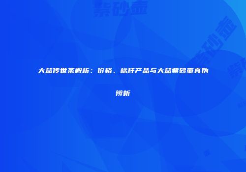 大益传世茶解析：价格、标杆产品与大益紫砂壶真伪辨析
