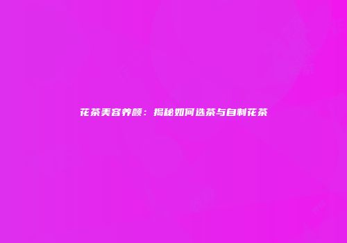 花茶美容养颜：揭秘如何选茶与自制花茶