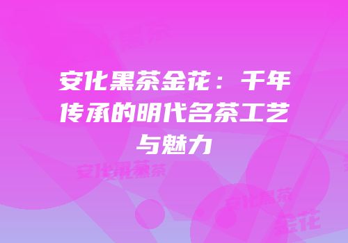 安化黑茶金花：千年传承的明代名茶工艺与魅力