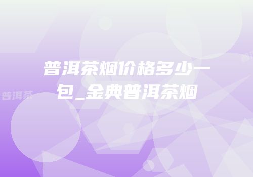 普洱茶烟价格多少一包_金典普洱茶烟