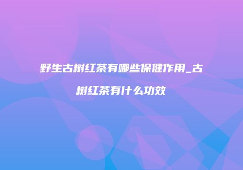 野生古树红茶有哪些保健作用_古树红茶有什么功效
