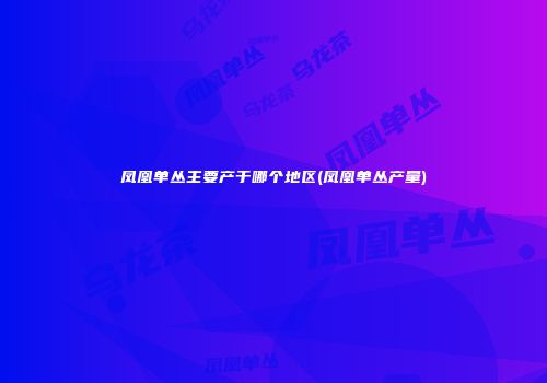 凤凰单丛主要产于哪个地区(凤凰单丛产量)