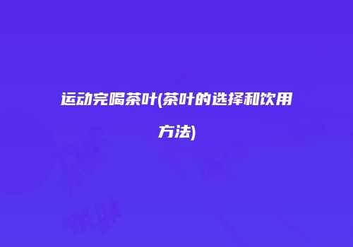 运动完喝茶叶(茶叶的选择和饮用方法)