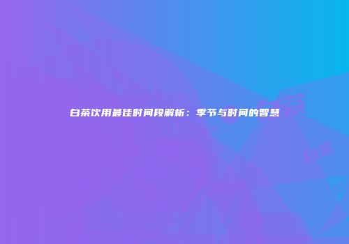 白茶饮用最佳时间段解析：季节与时间的智慧