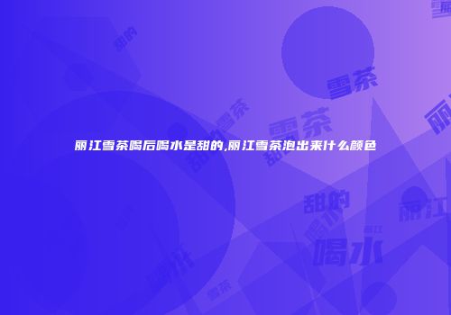 丽江雪茶喝后喝水是甜的,丽江雪茶泡出来什么颜色