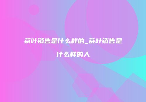 茶叶销售是什么样的_茶叶销售是什么样的人
