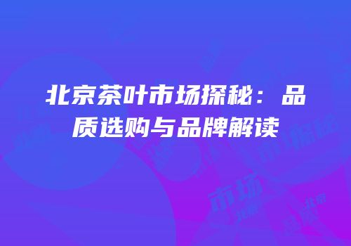 北京茶叶市场探秘：品质选购与品牌解读