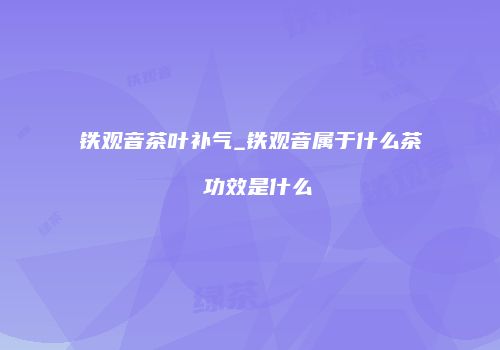 铁观音茶叶补气_铁观音属于什么茶 功效是什么