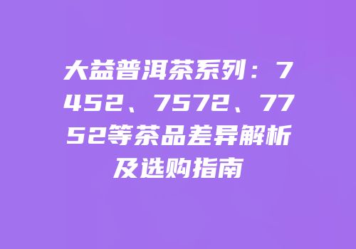 大益普洱茶系列：7452、7572、7752等茶品差异解析及选购指南