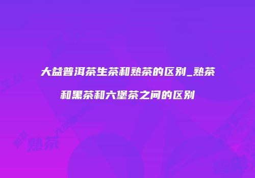 大益普洱茶生茶和熟茶的区别_熟茶和黑茶和六堡茶之间的区别