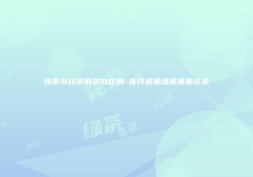 绿茶与红茶的功效区别-龙井茶是绿茶还是花茶