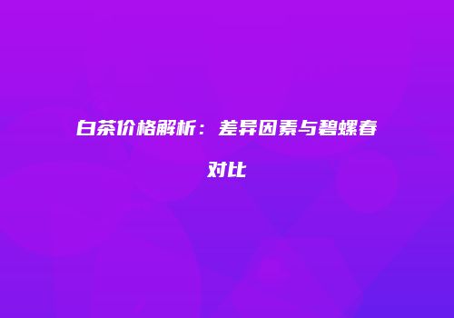 白茶价格解析：差异因素与碧螺春对比