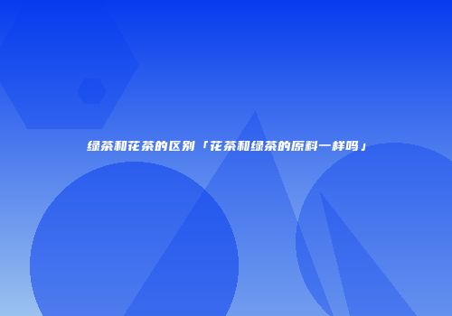 绿茶和花茶的区别「花茶和绿茶的原料一样吗」