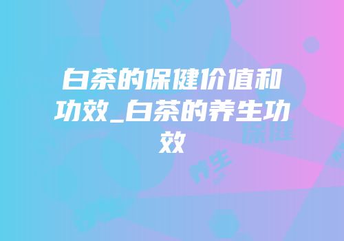 白茶的保健价值和功效_白茶的养生功效