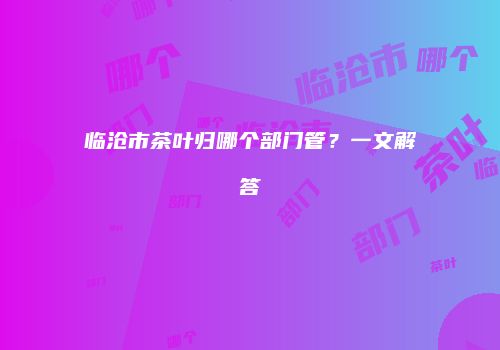 临沧市茶叶归哪个部门管？一文解答