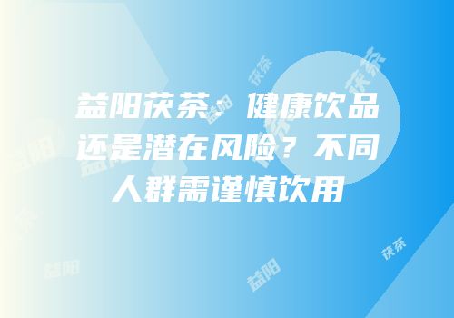 益阳茯茶：健康饮品还是潜在风险？不同人群需谨慎饮用