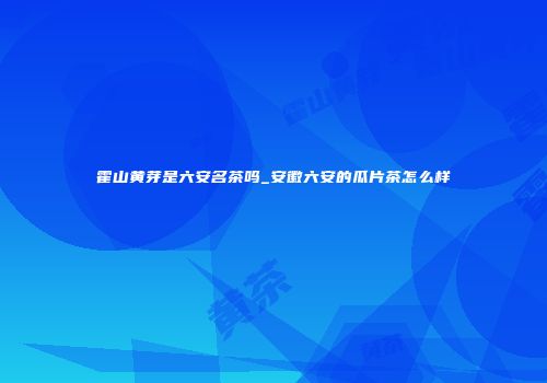 霍山黄芽是六安名茶吗_安徽六安的瓜片茶怎么样