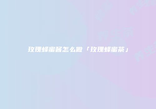 玫瑰蜂蜜酱怎么做「玫瑰蜂蜜茶」