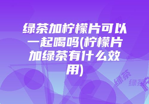 绿茶加柠檬片可以一起喝吗(柠檬片加绿茶有什么效用)