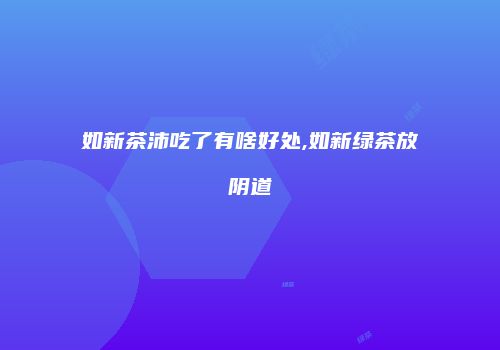 如新茶沛吃了有啥好处,如新绿茶放阴道