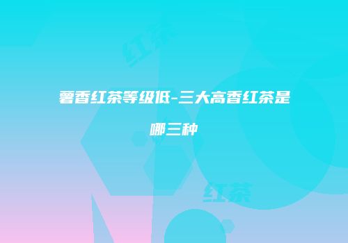 薯香红茶等级低-三大高香红茶是哪三种