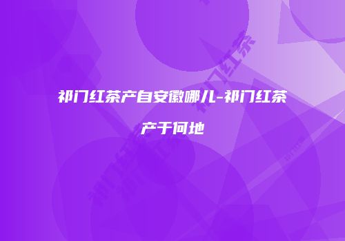 祁门红茶产自安徽哪儿-祁门红茶产于何地