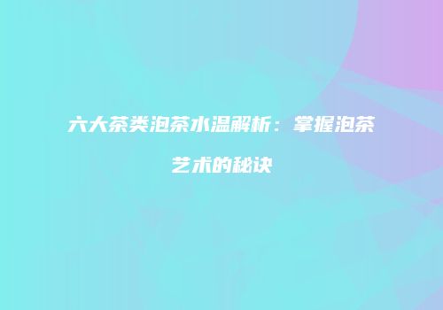 六大茶类泡茶水温解析：掌握泡茶艺术的秘诀