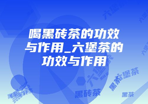 喝黑砖茶的功效与作用_六堡茶的功效与作用