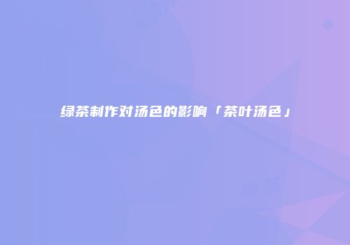 绿茶制作对汤色的影响「茶叶汤色」