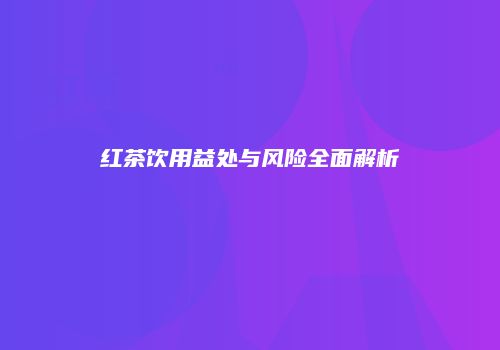 红茶饮用益处与风险全面解析