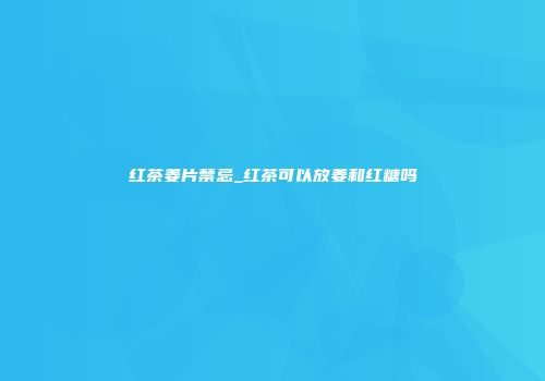 红茶姜片禁忌_红茶可以放姜和红糖吗