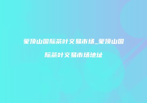 蒙顶山国际茶叶交易市场_蒙顶山国际茶叶交易市场地址