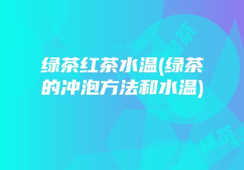 绿茶红茶水温(绿茶的冲泡方法和水温)