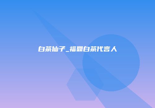 白茶仙子_福鼎白茶代言人