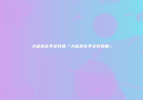 大益茶会不会贬值「大益茶会不会贬值呢」