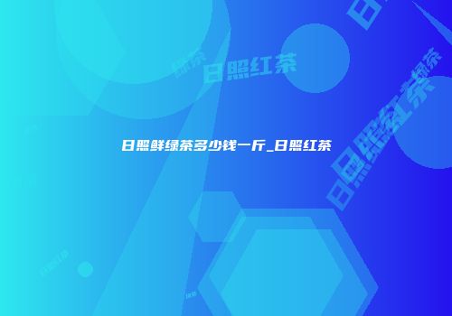 日照鲜绿茶多少钱一斤_日照红茶