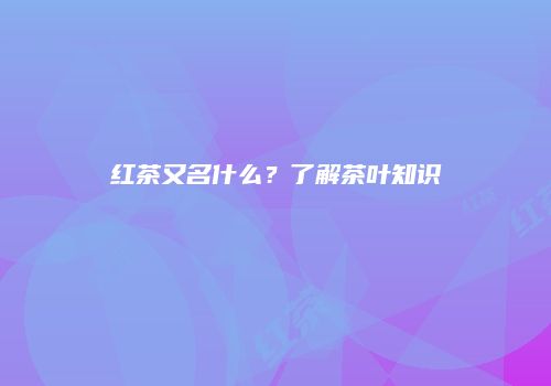 红茶又名什么？了解茶叶知识
