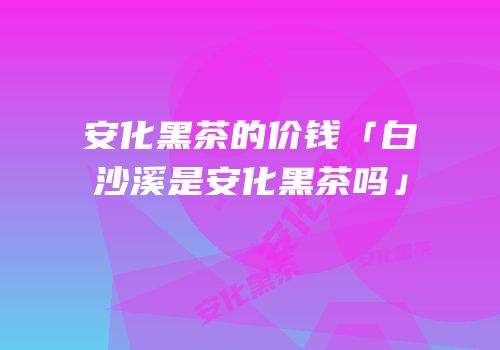 安化黑茶的价钱「白沙溪是安化黑茶吗」