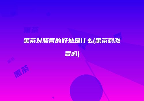 黑茶对肠胃的好处是什么(黑茶刺激胃吗)