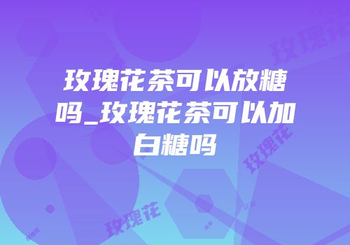 玫瑰花茶可以放糖吗_玫瑰花茶可以加白糖吗