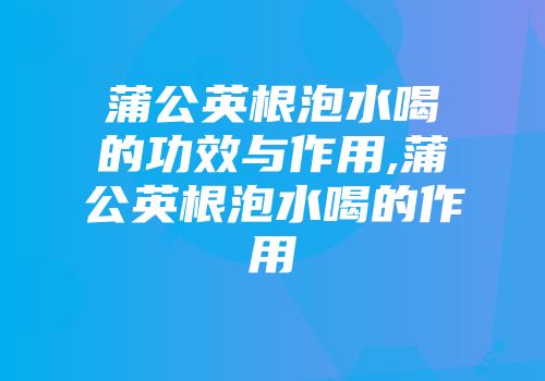 蒲公英根泡水喝的功效与作用,蒲公英根泡水喝的作用