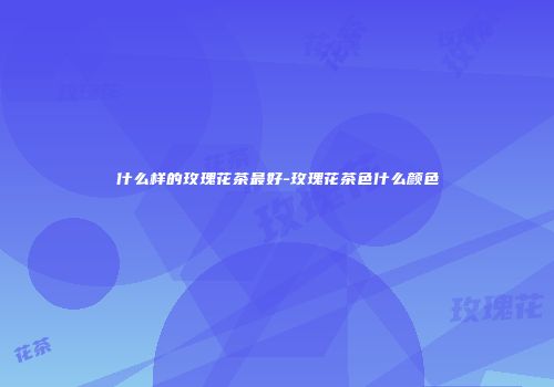 什么样的玫瑰花茶最好-玫瑰花茶色什么颜色