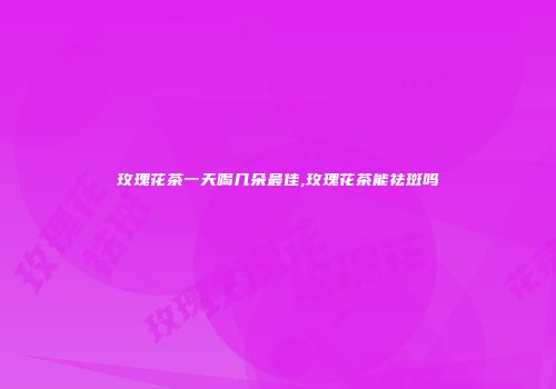 玫瑰花茶一天喝几朵最佳,玫瑰花茶能祛斑吗