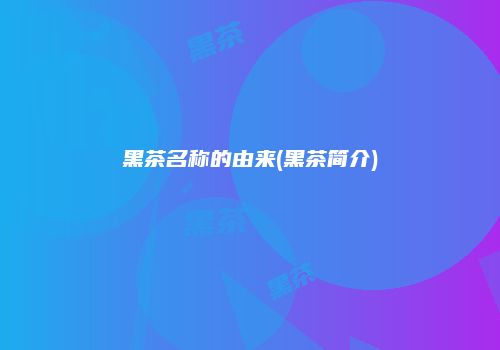 黑茶名称的由来(黑茶简介)